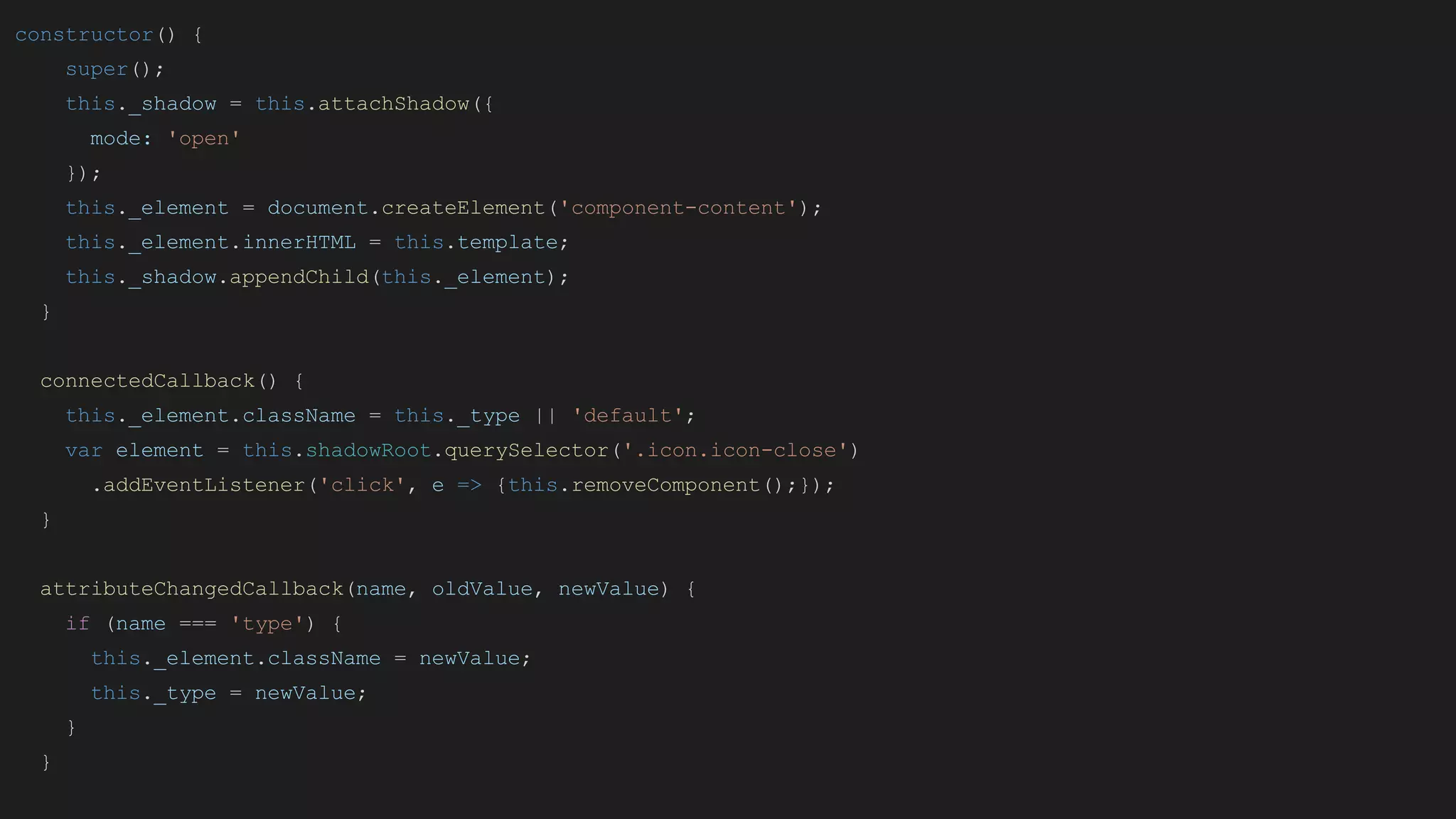 constructor() {
super();
this._shadow = this.attachShadow({
mode: 'open'
});
this._element = document.createElement('component-content');
this._element.innerHTML = this.template;
this._shadow.appendChild(this._element);
}
connectedCallback() {
this._element.className = this._type || 'default';
var element = this.shadowRoot.querySelector('.icon.icon-close')
.addEventListener('click', e => {this.removeComponent();});
}
attributeChangedCallback(name, oldValue, newValue) {
if (name === 'type') {
this._element.className = newValue;
this._type = newValue;
}
}
 