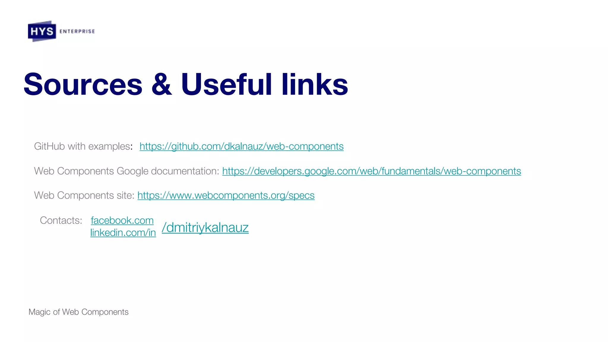 Sources & Useful links
Magic of Web Components
GitHub with examples: https://github.com/dkalnauz/web-components
Web Components Google documentation: https://developers.google.com/web/fundamentals/web-components
Web Components site: https://www.webcomponents.org/specs
Contacts: facebook.com
linkedin.com/in /dmitriykalnauz
 