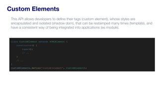 Custom Elements
class CustomElement extends HTMLElement {
constructor() {
super();
// ..
}
// ..
}
customElements.define('custom-element', CustomElement);
This API allows developers to define their tags (custom element), whose styles are
encapsulated and isolated (shadow dom), that can be restamped many times (template), and
have a consistent way of being integrated into applications (es module).
 