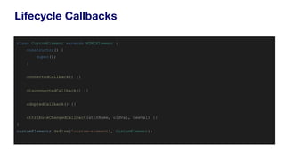 Lifecycle Callbacks
class CustomElement extends HTMLElement {
constructor() {
super();
}
connectedCallback() {}
disconnectedCallback() {}
adoptedCallback() {}
attributeChangedCallback(attrName, oldVal, newVal) {}
}
customElements.define('custom-element', CustomElement);
 