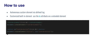 How to use
<custom-element>Click Me!</custom-element>
document.createElement('custom-element');
<button is="custom-button">Click Me!</button>
document.createElement('button', {is:'custom-button'});
● Autonomous custom element via defined tag
● Customized built-in element use the is attribute on a extended element
 