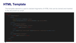 HTML Template
<template>
<div class="modal">
<style>
:host(my-modal) {display: none;}
.modal{background-color: #fefefe;border: 1px solid #888;}
</style>
<div class="modal-header">
<div class="modal-header__title">
<slot name="header"></slot>
</div>
<div class="icon icon-close" style="position: relative;">&times;</div>
</div>
<div class="modal-content">
<slot name="content"></slot>
</div>
</div>
</template>
The template element is used to declare fragments of HTML that can be cloned and inserted
in the document by script.
 