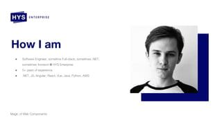 How I am
● Software Engineer, sometime Full-stack, sometimes .NET,
sometimes frontend @ HYS Enterprise
● 5+ years of experience
● .NET, JS, Angular, React, Vue, Java, Python, AWS
Magic of Web Components
 