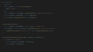 constructor() {
super();
this._shadow = this.attachShadow({
mode: 'open'
});
this._element = document.createElement('component-content');
this._element.innerHTML = this.template;
this._shadow.appendChild(this._element);
}
connectedCallback() {
this._element.className = this._type || 'default';
var element = this.shadowRoot.querySelector('.icon.icon-close')
.addEventListener('click', e => {this.removeComponent();});
}
attributeChangedCallback(name, oldValue, newValue) {
if (name === 'type') {
this._element.className = newValue;
this._type = newValue;
}
}
 