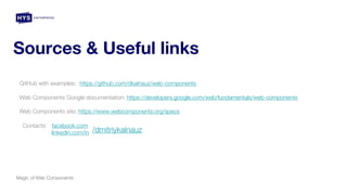 Sources & Useful links
Magic of Web Components
GitHub with examples: https://github.com/dkalnauz/web-components
Web Components Google documentation: https://developers.google.com/web/fundamentals/web-components
Web Components site: https://www.webcomponents.org/specs
Contacts: facebook.com
linkedin.com/in /dmitriykalnauz
 
