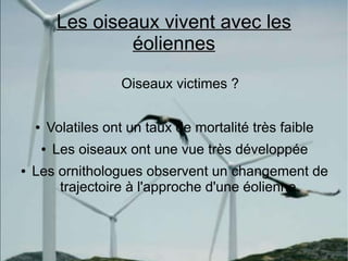 Les oiseaux vivent avec les
                     éoliennes
                        Oiseaux victimes ?

    ●       Volatiles ont un taux de mortalité très faible
        ●    Les oiseaux ont une vue très développée
●   Les ornithologues observent un changement de
        trajectoire à l'approche d'une éolienne.
 