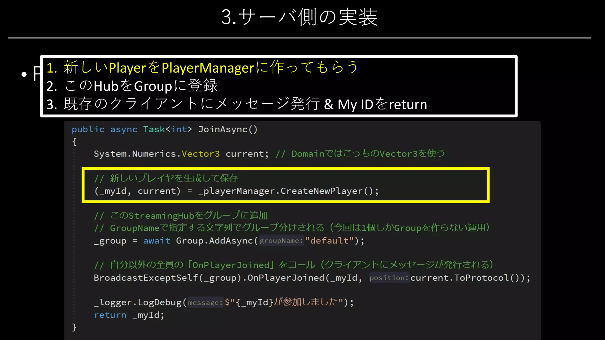 3.サーバ側の実装
• PlayerHub 2/4
• 新規参加処理「JoinAsync()」
1. 新しいPlayerをPlayerManagerに作ってもらう
2. このHubをGroupに登録
3. 既存のクライアントにメッセージ発⾏ & My IDをreturn
 