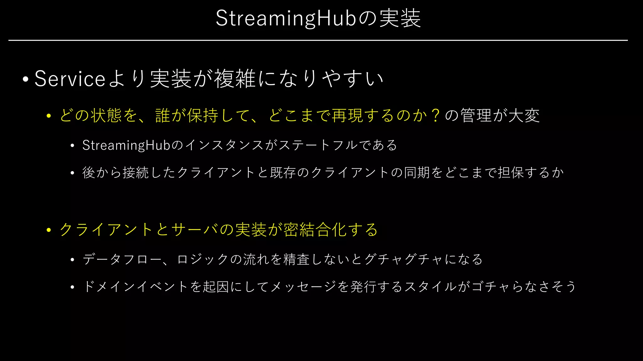 StreamingHubの実装
• Serviceより実装が複雑になりやすい
• どの状態を、誰が保持して、どこまで再現するのか？の管理が⼤変
• StreamingHubのインスタンスがステートフルである
• 後から接続したクライアントと既存のクライアントの同期をどこまで担保するか
• クライアントとサーバの実装が密結合化する
• データフロー、ロジックの流れを精査しないとグチャグチャになる
• ドメインイベントを起因にしてメッセージを発⾏するスタイルがゴチャらなさそう
 
