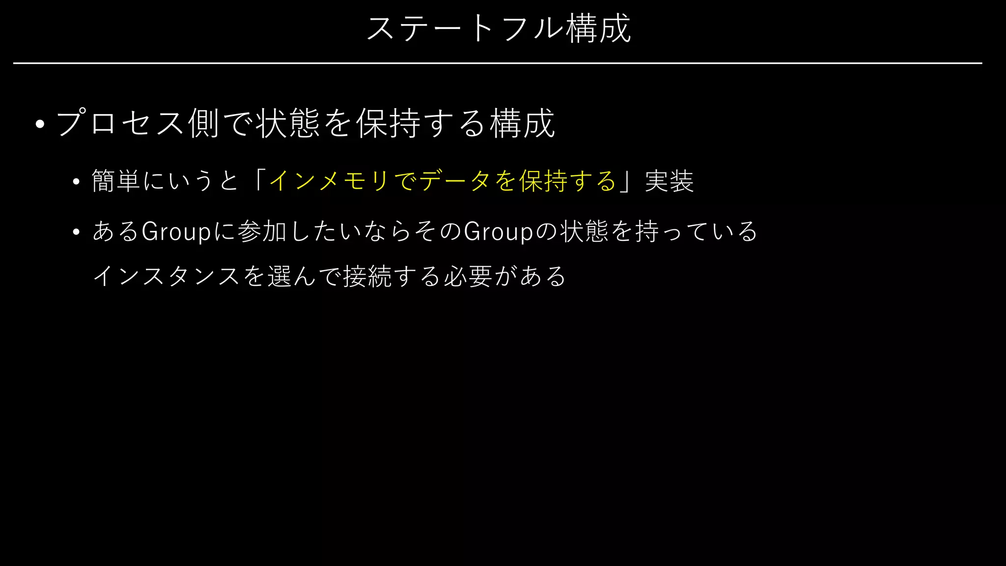 ステートフル構成
• プロセス側で状態を保持する構成
• 簡単にいうと「インメモリでデータを保持する」実装
• あるGroupに参加したいならそのGroupの状態を持っている
インスタンスを選んで接続する必要がある
 
