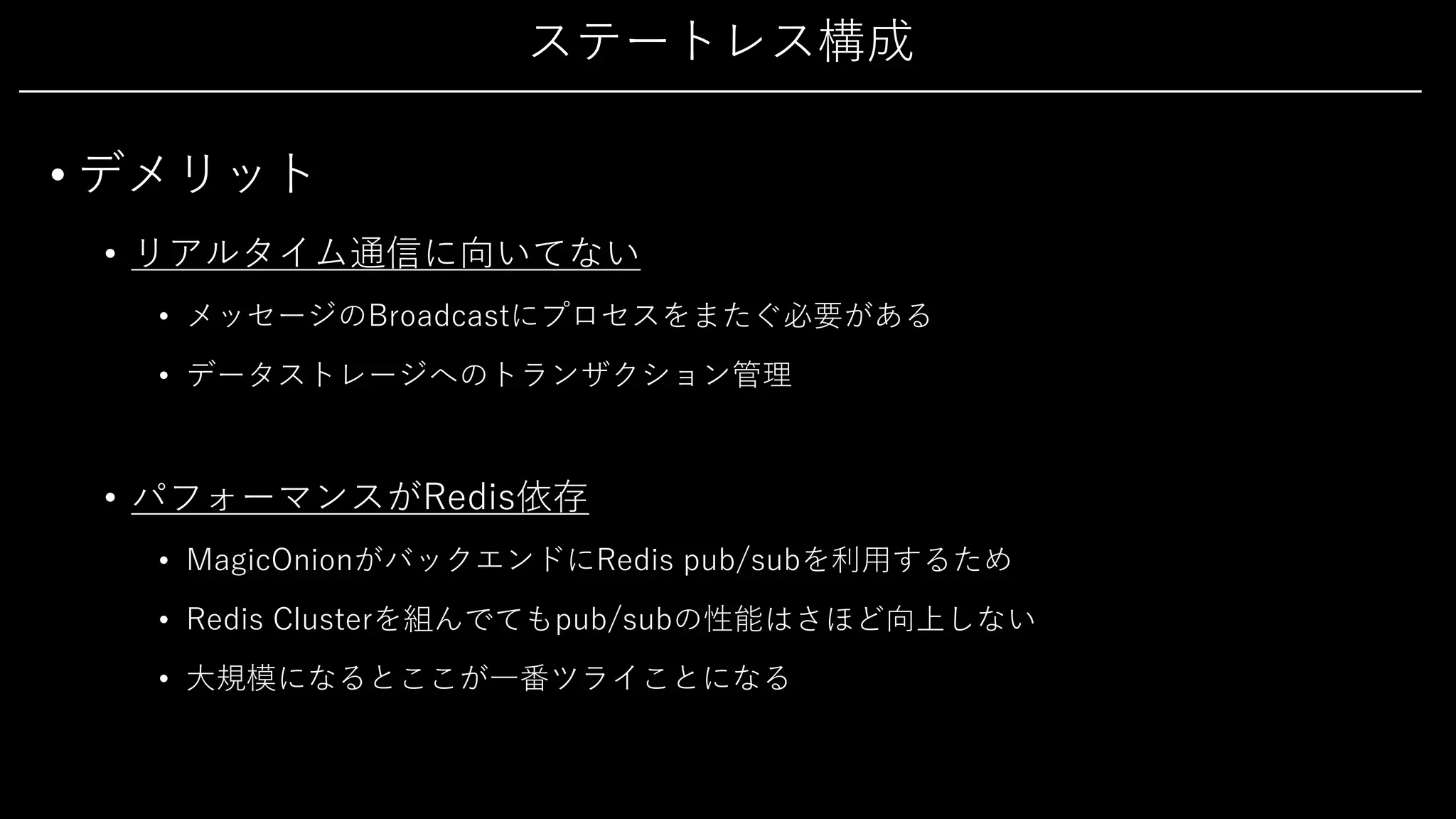 ステートレス構成
• デメリット
• リアルタイム通信に向いてない
• メッセージのBroadcastにプロセスをまたぐ必要がある
• データストレージへのトランザクション管理
• パフォーマンスがRedis依存
• MagicOnionがバックエンドにRedis pub/subを利⽤するため
• Redis Clusterを組んでてもpub/subの性能はさほど向上しない
• ⼤規模になるとここが⼀番ツライことになる
 