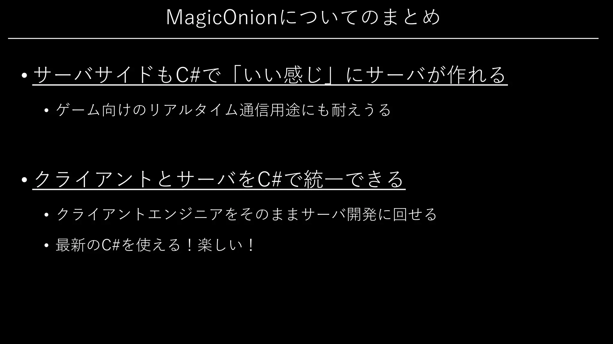 MagicOnionについてのまとめ
• サーバサイドもC#で「いい感じ」にサーバが作れる
• ゲーム向けのリアルタイム通信⽤途にも耐えうる
• クライアントとサーバをC#で統⼀できる
• クライアントエンジニアをそのままサーバ開発に回せる
• 最新のC#を使える！楽しい！
 