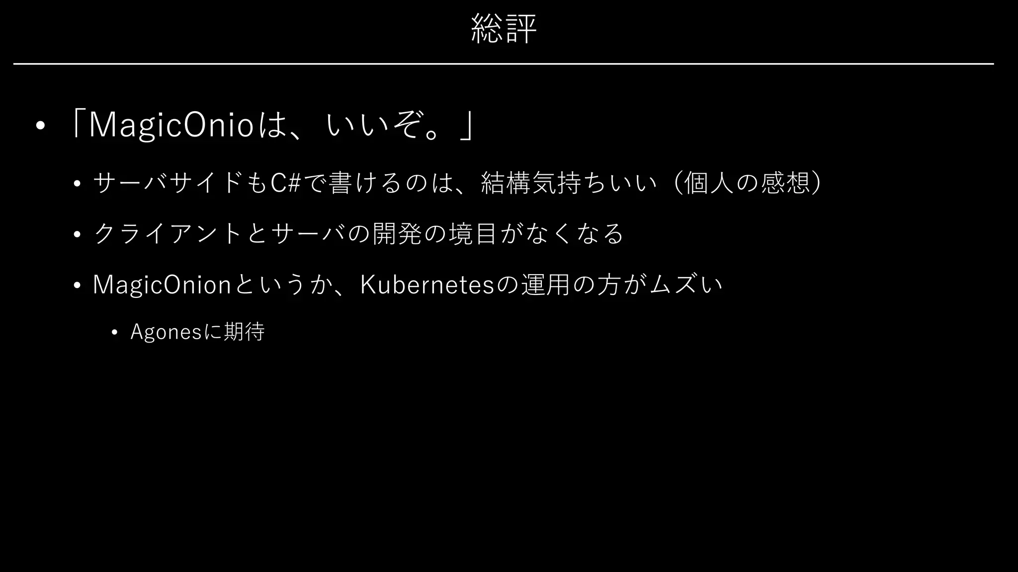 総評
• 「MagicOnioは、いいぞ。」
• サーバサイドもC#で書けるのは、結構気持ちいい（個⼈の感想）
• クライアントとサーバの開発の境⽬がなくなる
• MagicOnionというか、Kubernetesの運⽤の⽅がムズい
• Agonesに期待
 