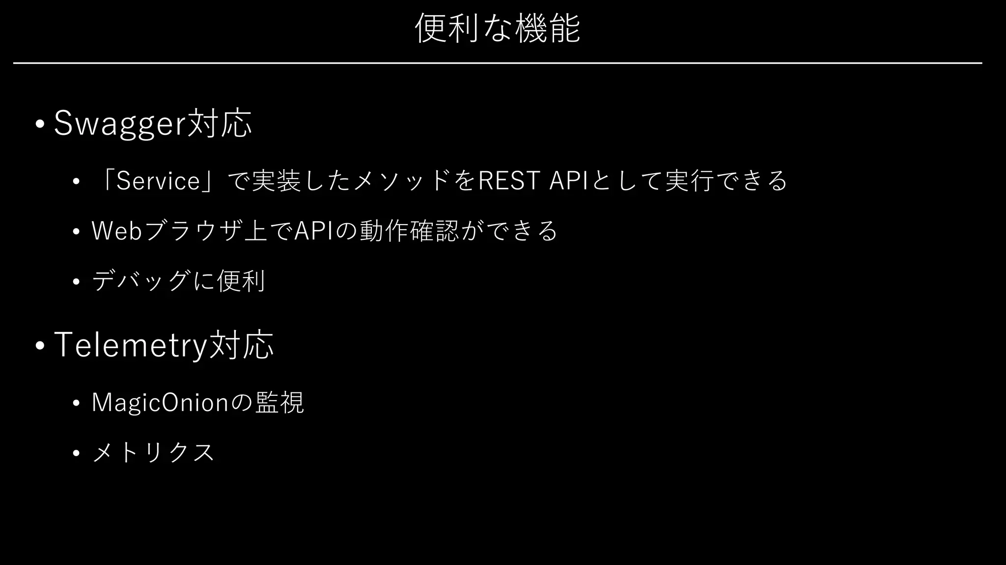 便利な機能
• Swagger対応
• 「Service」で実装したメソッドをREST APIとして実⾏できる
• Webブラウザ上でAPIの動作確認ができる
• デバッグに便利
• Telemetry対応
• MagicOnionの監視
• メトリクス
 