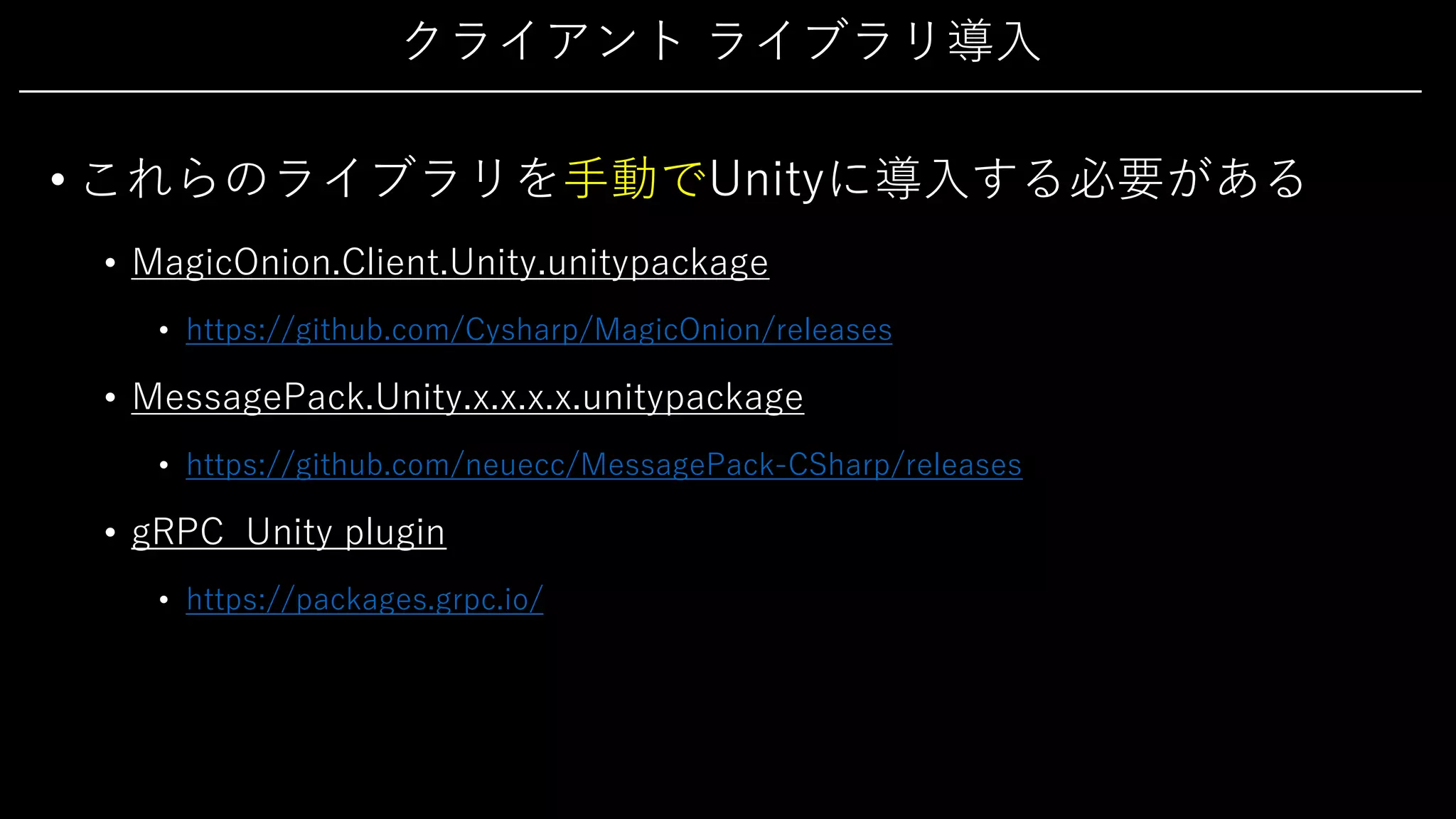 クライアント ライブラリ導⼊
• これらのライブラリを⼿動でUnityに導⼊する必要がある
• MagicOnion.Client.Unity.unitypackage
• https://github.com/Cysharp/MagicOnion/releases
• MessagePack.Unity.x.x.x.x.unitypackage
• https://github.com/neuecc/MessagePack-CSharp/releases
• gRPC Unity plugin
• https://packages.grpc.io/
 