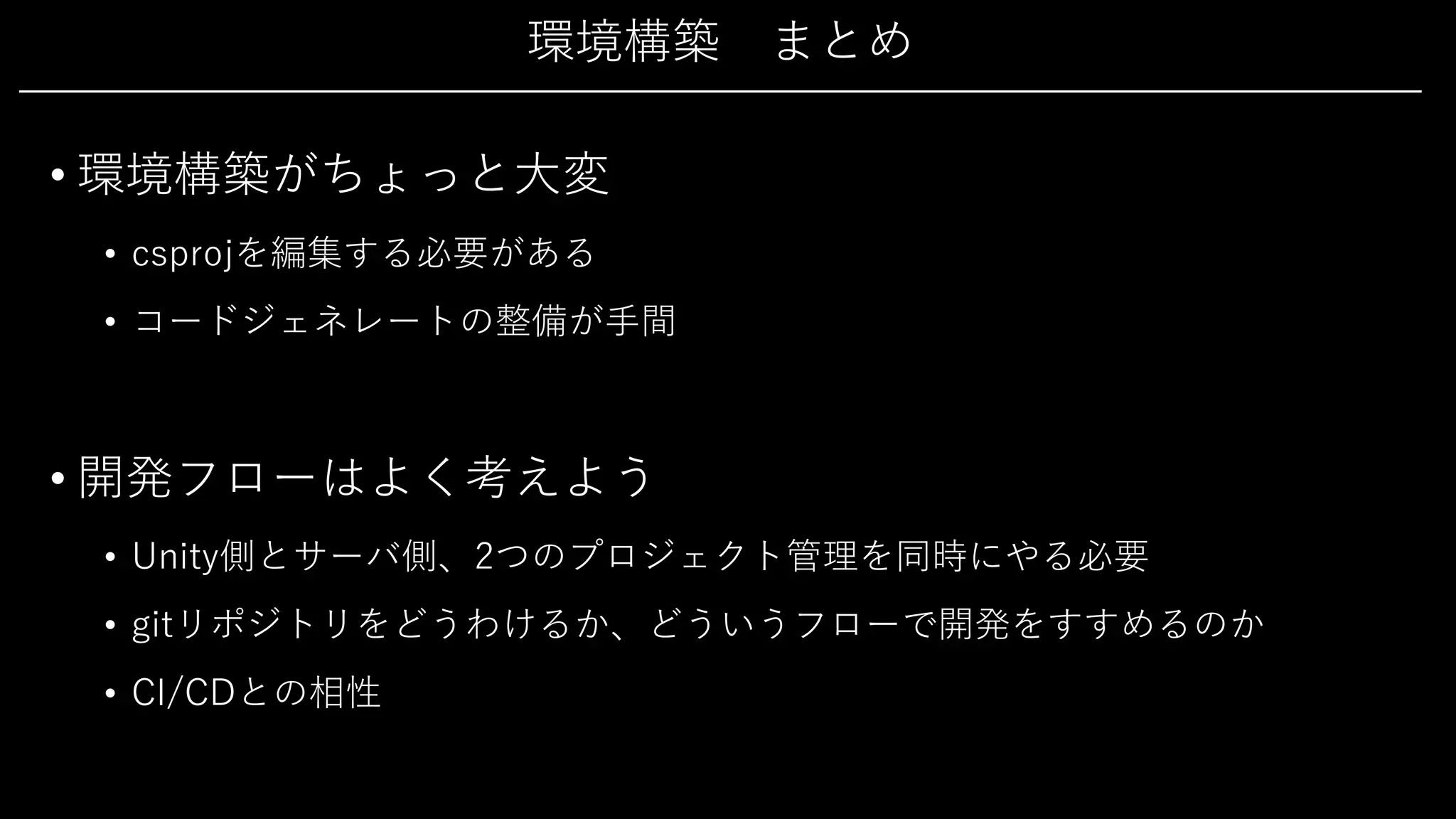 環境構築 まとめ
• 環境構築がちょっと⼤変
• csprojを編集する必要がある
• コードジェネレートの整備が⼿間
• 開発フローはよく考えよう
• Unity側とサーバ側、2つのプロジェクト管理を同時にやる必要
• gitリポジトリをどうわけるか、どういうフローで開発をすすめるのか
• CI/CDとの相性
 