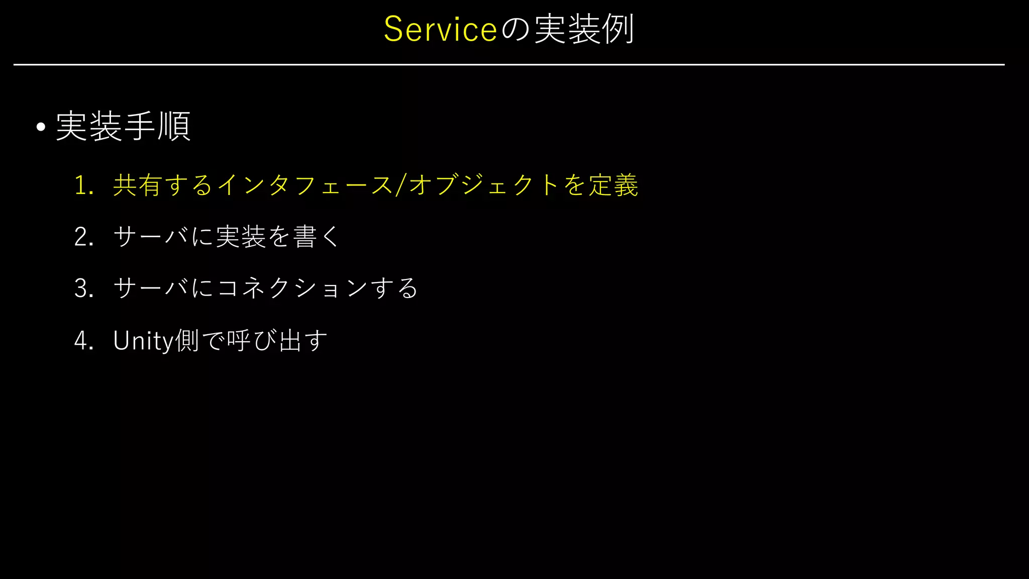 Serviceの実装例
• 実装⼿順
1. 共有するインタフェース/オブジェクトを定義
2. サーバに実装を書く
3. サーバにコネクションする
4. Unity側で呼び出す
 