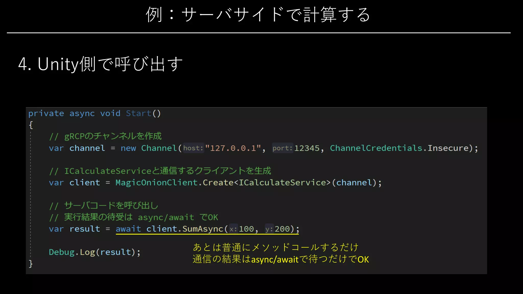 例：サーバサイドで計算する
4. Unity側で呼び出す
あとは普通にメソッドコールするだけ
通信の結果はasync/awaitで待つだけでOK
 