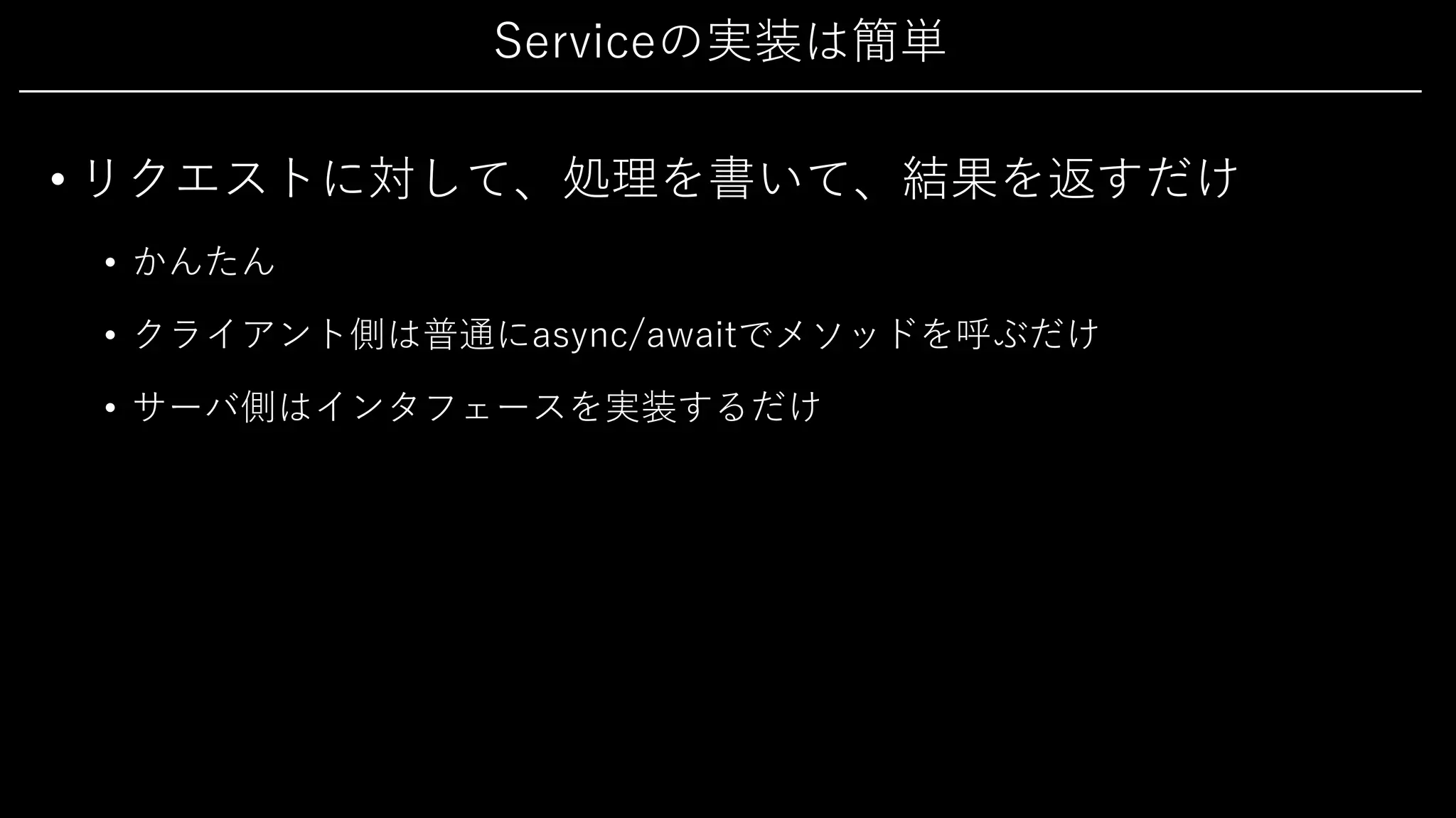 Serviceの実装は簡単
• リクエストに対して、処理を書いて、結果を返すだけ
• かんたん
• クライアント側は普通にasync/awaitでメソッドを呼ぶだけ
• サーバ側はインタフェースを実装するだけ
 