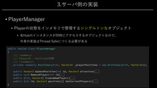 3.サーバ側の実装
• PlayerManager
• Playerの状態をインメモリで管理するシングルトンなオブジェクト
• 各Hubのインスタンスが同時にアクセスするオブジェクトなので、
中⾝の実装はThread Safeにつくる必要がある
 