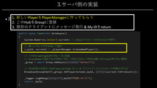 3.サーバ側の実装
• PlayerHub 2/4
• 新規参加処理「JoinAsync()」
1. 新しいPlayerをPlayerManagerに作ってもらう
2. このHubをGroupに登録
3. 既存のクライアントにメッセージ発⾏ & My IDをreturn
 