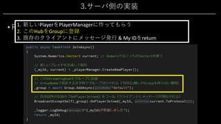 3.サーバ側の実装
• PlayerHub 2/4
• 新規参加処理「JoinAsync()」
1. 新しいPlayerをPlayerManagerに作ってもらう
2. このHubをGroupに登録
3. 既存のクライアントにメッセージ発⾏ & My IDをreturn
 