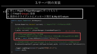 3.サーバ側の実装
• PlayerHub 2/4
• 新規参加処理「JoinAsync()」
1. 新しいPlayerをPlayerManagerに作ってもらう
2. このHubをGroupに登録
3. 既存のクライアントにメッセージ発⾏ & My IDをreturn
めっちゃ⼤事！！！
 