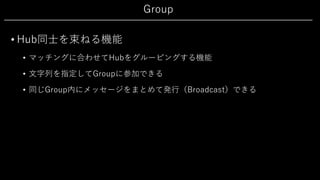 Group
• Hub同⼠を束ねる機能
• マッチングに合わせてHubをグルーピングする機能
• ⽂字列を指定してGroupに参加できる
• 同じGroup内にメッセージをまとめて発⾏（Broadcast）できる
 