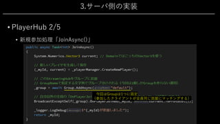 3.サーバ側の実装
• PlayerHub 2/5
• 新規参加処理「JoinAsync()」
今回はGroupは1つに固定
（参加したクライアントが全員同じ部屋にマッチングする）
 
