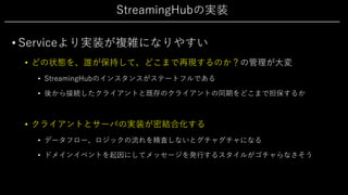 StreamingHubの実装
• Serviceより実装が複雑になりやすい
• どの状態を、誰が保持して、どこまで再現するのか？の管理が⼤変
• StreamingHubのインスタンスがステートフルである
• 後から接続したクライアントと既存のクライアントの同期をどこまで担保するか
• クライアントとサーバの実装が密結合化する
• データフロー、ロジックの流れを精査しないとグチャグチャになる
• ドメインイベントを起因にしてメッセージを発⾏するスタイルがゴチャらなさそう
 