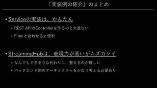 「実装例の紹介」のまとめ
• Serviceの実装は、かんたん
• REST APIのControllerを作るのと⼤差ない
• Filterと合わせると便利
• StreamingHubは、表現⼒が⾼いがムズカシイ
• なんでもできそうな代わりに、整えるのが難しい
• バックエンド側のアーキテクチャをかなり考える必要あり
 