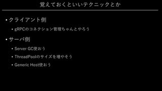 覚えておくといいテクニックとか
• クライアント側
• gRPCのコネクション管理ちゃんとやろう
• サーバ側
• Server GC使おう
• ThreadPoolのサイズを増やそう
• Generic Host使おう
 