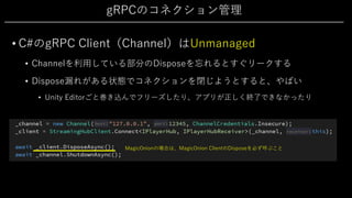gRPCのコネクション管理
• C#のgRPC Client（Channel）はUnmanaged
• Channelを利⽤している部分のDisposeを忘れるとすぐリークする
• Dispose漏れがある状態でコネクションを閉じようとすると、やばい
• Unity Editorごと巻き込んでフリーズしたり、アプリが正しく終了できなかったり
MagicOnionの場合は、MagicOnion ClientのDisposeを必ず呼ぶこと
 