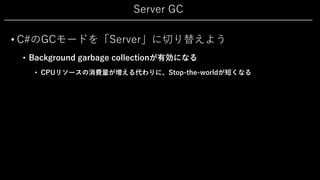 Server GC
• C#のGCモードを「Server」に切り替えよう
• Background garbage collectionが有効になる
• CPUリソースの消費量が増える代わりに、Stop-the-worldが短くなる
 