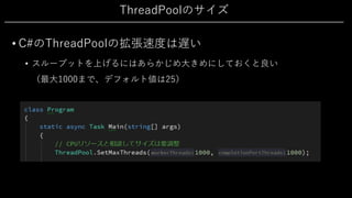 ThreadPoolのサイズ
• C#のThreadPoolの拡張速度は遅い
• スループットを上げるにはあらかじめ⼤きめにしておくと良い
（最⼤1000まで、デフォルト値は25）
 