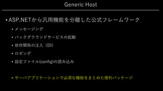 Generic Host
• ASP.NETから汎⽤機能を分離した公式フレームワーク
• メッセージング
• バックグラウンドサービスの起動
• 依存関係の注⼊（DI）
• ロギング
• 設定ファイル(config)の読み込み
• サーバアプリケーションで必須な機能をまとめた便利パッケージ
 