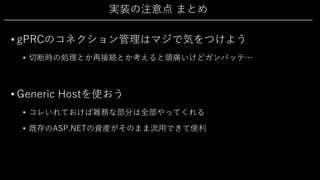 実装の注意点 まとめ
• gPRCのコネクション管理はマジで気をつけよう
• 切断時の処理とか再接続とか考えると頭痛いけどガンバッテ…
• Generic Hostを使おう
• コレいれておけば雑務な部分は全部やってくれる
• 既存のASP.NETの資産がそのまま流⽤できて便利
 