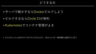 どうするの
• サーバで動かすならDockerビルドしよう
• ビルドするならCircle CIが便利
• Kubernetesでコンテナ管理がよさ
• もちろんコレ以外のやり⽅でもできるけど、多分コレが⼀番無難な選択だと思う
 
