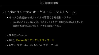 Kubernetes
• Dockerコンテナのオーケストレーションツール
• インフラ構成をyamlファイルで管理できる便利システム
• yamlにどのマシン(Node)に、何のコンテナをどう起動するか(Pod)を書いて
applyすればそのとおりにコンテナが起動してくれる
• 開発元はGoogle
• 現状、Dockerのデファクトスタンダード
• AWS、GCP、Azureももちろん対応している
 
