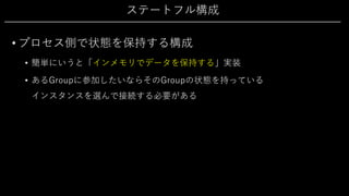 ステートフル構成
• プロセス側で状態を保持する構成
• 簡単にいうと「インメモリでデータを保持する」実装
• あるGroupに参加したいならそのGroupの状態を持っている
インスタンスを選んで接続する必要がある
 