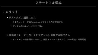 ステートフル構成
• メリット
• リアルタイム通信に向く
• ⼤量のメッセージのBroadcastがプロセス内で完結する
• データの保持もインメモリで済む
• 外部ストレージへのトランザクション処理が省略できる
• インメモリで済む限りにおいて、外部ストレージを使わないので⾼速に処理可能
 
