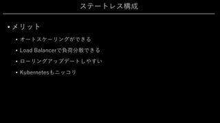 ステートレス構成
• メリット
• オートスケーリングができる
• Load Balancerで負荷分散できる
• ローリングアップデートしやすい
• Kubernetesもニッコリ
 