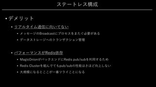 ステートレス構成
• デメリット
• リアルタイム通信に向いてない
• メッセージのBroadcastにプロセスをまたぐ必要がある
• データストレージへのトランザクション管理
• パフォーマンスがRedis依存
• MagicOnionがバックエンドにRedis pub/subを利⽤するため
• Redis Clusterを組んでてもpub/subの性能はさほど向上しない
• ⼤規模になるとここが⼀番ツライことになる
 