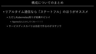 構成についてのまとめ
• リアルタイム通信なら「ステートフル」のほうがオススメ
• ただしKubernetes周りが結構キビシイ
• Agonesなんとかしてくれー！！！
• サービスディスカバリは⾃前で作るのがヨサソウ
 