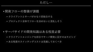 ただし…
• 開発フローの整備が課題
• クライアントとサーバがかなり密結合する
• プロジェクト全体でフローを決めないと混乱しそう
• サーバサイドの開発知識はある程度必要
• クライアントエンジニアを即⽇でサーバ開発に回すのはキビシイ
• ある程度のスイッチングコストは⾒越しておくべき
 
