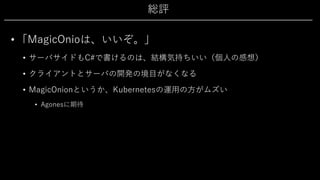 総評
• 「MagicOnioは、いいぞ。」
• サーバサイドもC#で書けるのは、結構気持ちいい（個⼈の感想）
• クライアントとサーバの開発の境⽬がなくなる
• MagicOnionというか、Kubernetesの運⽤の⽅がムズい
• Agonesに期待
 