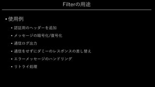 Filterの⽤途
• 使⽤例
• 認証⽤のヘッダーを追加
• メッセージの暗号化/復号化
• 通信ログ出⼒
• 通信をせずにダミーのレスポンスの差し替え
• エラーメッセージのハンドリング
• リトライ処理
 