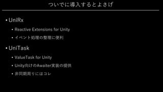 ついでに導⼊するとよさげ
• UniRx
• Reactive Extensions for Unity
• イベント処理の整理に便利
• UniTask
• ValueTask for Unity
• Unity向けのAwaiter実装の提供
• ⾮同期周りにはコレ
 