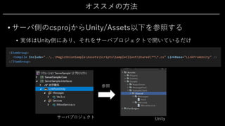 オススメの⽅法
• サーバ側のcsprojからUnity/Assets以下を参照する
• 実体はUnity側にあり、それをサーバプロジェクトで開いているだけ
参照
Unityサーバプロジェクト
 