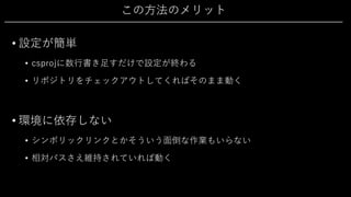 この⽅法のメリット
• 設定が簡単
• csprojに数⾏書き⾜すだけで設定が終わる
• リポジトリをチェックアウトしてくればそのまま動く
• 環境に依存しない
• シンボリックリンクとかそういう⾯倒な作業もいらない
• 相対パスさえ維持されていれば動く
 