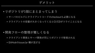 デメリット
• リポジトリが1個にまとまってしまう
• サーバのビルドにクライアントコードのcheckoutも必要になる
• クライアントの容量が⼤きくなってくるとCI/CDがツライことになる
• 開発フローの整理が難しくなる
• クライアント開発とサーバ開発が同じリポジトリで管理される
• GitHubのissue/pr 欄が混ざる
 